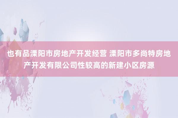 也有品溧阳市房地产开发经营 溧阳市多尚特房地产开发有限公司性较高的新建小区房源